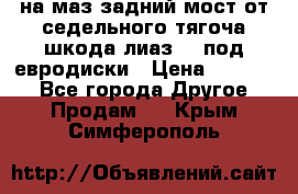 .на маз.задний мост от седельного тягоча шкода-лиаз110 под евродиски › Цена ­ 40 000 - Все города Другое » Продам   . Крым,Симферополь